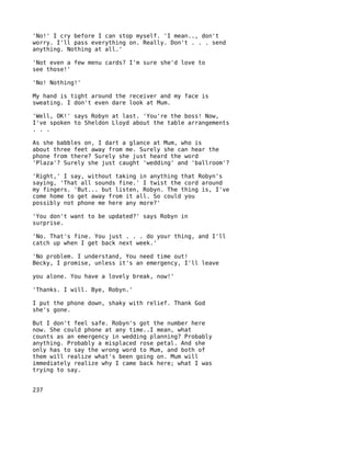 'No!' I cry before I can stop myself. 'I mean.., don't
worry. I'll pass everything on. Really. Don't . . . send
anything. Nothing at all.'

'Not even a few menu cards? I'm sure she'd love to
see those!'

'No! Nothing!'

My hand is tight around the receiver and my face is
sweating. I don't even dare look at Mum.

'Well, OK!' says Robyn at last. 'You're the boss! Now,
I've spoken to Sheldon Lloyd about the table arrangements
. . .

As she babbles on, I dart a glance at Mum, who is
about three feet away from me. Surely she can hear the
phone from there? Surely she just heard the word
'Plaza'? Surely she just caught 'wedding' and 'ballroom'?

'Right,' I say, without taking in anything that Robyn's
saying, 'That all sounds fine.' I twist the cord around
my fingers. 'But... but listen, Robyn. The thing is, I've
come home to get away from it all. So could you
possibly not phone me here any more?'

'You don't want to be updated?' says Robyn in
surprise.

'No. That's fine. You just . . . do your thing, and I'll
catch up when I get back next week.'

'No problem. I understand, You need time out!
Becky, I promise, unless it's an emergency, I'll leave

you alone. You have a lovely break, now!'

'Thanks. I will. Bye, Robyn.'

I put the phone down, shaky with relief. Thank God
she's gone.

But I don't feel safe. Robyn's got the number here
now. She could phone at any time..I mean, what
counts as an emergency in wedding planning? Probably
anything. Probably a misplaced rose petal. And she
only has to say the wrong word to Mum, and both of
them will realize what's been going on. Mum will
immediately realize why I came back here; what I was
trying to say.


237
 
