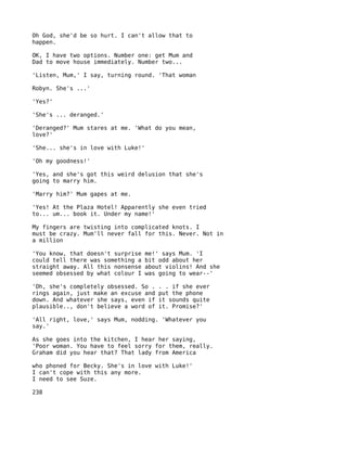 Oh God, she'd be so hurt. I can't allow that to
happen.

OK, I have two options. Number one: get Mum and
Dad to move house immediately. Number two...

'Listen, Mum,' I say, turning round. 'That woman

Robyn. She's ...'

'Yes?'

'She's ... deranged.'

'Deranged?' Mum stares at me. 'What do you mean,
love?'

'She... she's in love with Luke!'

'Oh my goodness!'

'Yes, and she's got this weird delusion that she's
going to marry him.

'Marry him?' Mum gapes at me.

'Yes! At the Plaza Hotel! Apparently she even tried
to... um... book it. Under my name!'

My fingers are twisting into complicated knots. I
must be crazy. Mum'll never fall for this. Never. Not in
a million

'You know, that doesn't surprise   me!' says Mum. 'I
could tell there was something a   bit odd about her
straight away. All this nonsense   about violins! And she
seemed obsessed by what colour I   was going to wear--'

'Oh, she's completely obsessed. So .   . . if she ever
rings again, just make an excuse and   put the phone
down. And whatever she says, even if   it sounds quite
plausible.., don't believe a word of   it. Promise?'

'All right, love,' says Mum, nodding. 'Whatever you
say.'

As she goes into the kitchen, I hear her saying,
'Poor woman. You have to feel sorry for them, really.
Graham did you hear that? That lady from America

who phoned for Becky. She's in love with Luke!'
I can't cope with this any more.
I need to see Suze.

238
 