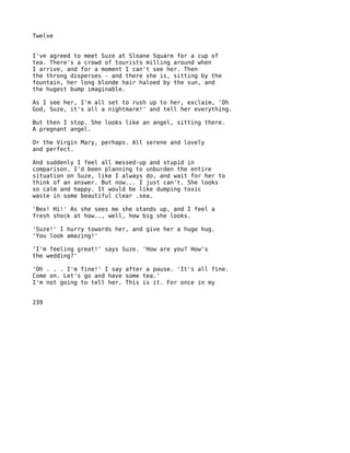 Twelve


I've agreed to meet Suze at Sloane Square for a cup of
tea. There's a crowd of tourists milling around when
I arrive, and for a moment I can't see her. Then
the throng disperses - and there she is, sitting by the
fountain, her long blonde hair haloed by the sun, and
the hugest bump imaginable.

As I see her, I'm all set to rush up to her, exclaim, 'Oh
God, Suze, it's all a nightmare!' and tell her everything.

But then I stop. She looks like an angel, sitting there.
A pregnant angel.

Or the Virgin Mary, perhaps. All serene and lovely
and perfect.

And suddenly I feel all messed-up and stupid in
comparison. I'd been planning to unburden the entire
situation on Suze, like I always do, and wait for her to
think of an answer. But now... I just can't. She looks
so calm and happy. It would be like dumping toxic
waste in some beautiful clear .sea.

'Bex! Hi!' As she sees me she stands up, and I feel a
fresh shock at how.., well, how big she looks.

'Suze!' I hurry towards her, and give her a huge hug.
'You look amazing!'

'I'm feeling great!' says Suze. 'How are you? How's
the wedding?'

'Oh . . . I'm fine!' I say after a pause. 'It's all fine.
Come on. Let's go and have some tea.'
I'm not going to tell her. This is it. For once in my


239
 