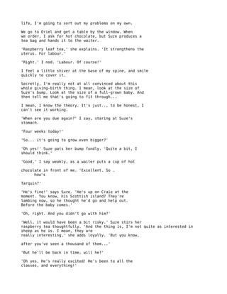 life, I'm going to sort out my problems on my own.

We go to Oriel and get a table by the window. When
we order, I ask for hot chocolate, but Suze produces a
tea bag and hands it to the waiter.

'Raspberry leaf tea,' she explains. 'It strengthens the
uterus. For labour.'

'Right.' I nod. 'Labour. Of course!'

I feel a little shiver at the base of my spine, and smile
quickly to cover it.

Secretly, I'm really not at all convinced about this
whole giving-birth thing. I mean, look at the size of
Suze's bump. Look at the size of a full-grown baby. And
then tell me that's going to fit through...

I mean, I know the theory. It's just.., to be honest, I
can't see it working.

'When are you due again?' I say, staring at Suze's
stomach.

'Four weeks today!'

'So... it's going to grow even bigger?'

'Oh yes!' Suze pats her bump fondly. 'Quite a bit, I
should think.'

'Good,' I say weakly, as a waiter puts a cup of hot

chocolate in front of me. 'Excellent. So .
      how's

Tarquin?'

'He's fine!' says Suze. 'He's up on Craie at the
moment. You know, his Scottish island? They're
lambing now, so he thought he'd go and help out.
Before the baby comes.'

'Oh, right. And you didn't go with him?'

'Well, it would have been a bit risky.' Suze stirs her
raspberry tea thoughtfully. 'And the thing is, I'm not quite as interested in
sheep as he is. I mean, they are
really interesting,' she adds loyally. 'But you know,

after you've seen a thousand of them...'

'But he'll be back in time, will he?'

'Oh yes. He's really excited! He's been to all the
classes, and everything!'
 