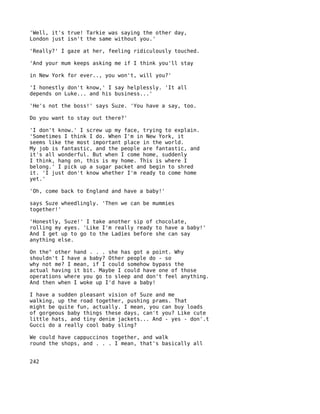 'Well, it's true! Tarkie was saying the other day,
London just isn't the same without you.'

'Really?' I gaze at her, feeling ridiculously touched.

'And your mum keeps asking me if I think you'll stay

in New York for ever.., you won't, will you?'

'I honestly don't know,' I say helplessly. 'It all
depends on Luke... and his business...'

'He's not the boss!' says Suze. 'You have a say, too.

Do you want to stay out there?'

'I don't know.' I screw up my face, trying to explain.
'Sometimes I think I do. When I'm in New York, it
seems like the most important place in the world.
My job is fantastic, and the people are fantastic, and
it's all wonderful. But when I come home, suddenly
I think, hang on, this is my home. This is where I
belong.' I pick up a sugar packet and begin to shred
it. 'I just don't know whether I'm ready to come home
yet.'

'Oh, come back to England and have a baby!'

says Suze wheedlingly. 'Then we can be mummies
together!'

'Honestly, Suze!' I take another sip of chocolate,
rolling my eyes. 'Like I'm really ready to have a baby!'
And I get up to go to the Ladies before she can say
anything else.

On the" other hand . . . she has got a point. Why
shouldn't I have a baby? Other people do - so
why not me? I mean, if I could somehow bypass the
actual having it bit. Maybe I could have one of those
operations where you go to sleep and don't feel anything.
And then when I woke up I'd have a baby!

I have a sudden pleasant vision of Suze and me
walking, up the road together, pushing prams. That
might be quite fun, actually. I mean, you can buy loads
of gorgeous baby things these days, can't you? Like cute
little hats, and tiny denim jackets... And - yes - don'.t
Gucci do a really cool baby sling?

We could have cappuccinos together, and walk
round the shops, and . . . I mean, that's basically all


242
 