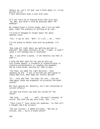 mothers do, isn't it? God, now I think about it, I'd be
perfect at it!
I must definitely have a chat with Luke.


It's not until we're leaving Oriel that Suze says,
'So, Bex, you haven't told me anything about the
wedding!'

My stomach gives a little swoop, and I turn my head
away, under the pretence of putting on my coat.

I'd kind of managed to forget about the whole
wedding issue.

'Yes,' I say at last. 'Well, it's all.., um... fine!'

I'm not going to bother Suze with my problems. I'm
not.

'Was Luke all right about you getting married in
England?' She looks anxiously at me. 'I mean, it didn't
cause a rift between you or anything?'

'No,' I say after a pause. 'I can honestly say that it
didn't.'

I hold the door open for her and we walk out
into Sloane Square. A crocodile of schoolchildren in
corduroy knickerbockers is crowding the pavement,
and we stand aside, waiting for them to pass.

'You know, you made the right decision.' Suze
squeezes my arm. 'I was so worried you were going to
choose New York. What made you finally decide?'

'Er... this and that. You know. So, erm.., did you
read about these new proposals to privatize the water
system?'

But Suze ignores me. Honestly, isn't she interested in
current affairs?

'So what did Elinor say when you called off the
Plaza?'

'She said . . . erm . . . well, she wasn't pleased, of
course. She said she was very cross, and.., er...'

'"Very cross"?' Suze raises her eyebrows. 'Is that all?
I thought she'd be furious!'

'She was furious!' I amend hurriedly. 'She was so
furious, she.., burst a blood vessel!'


243
 