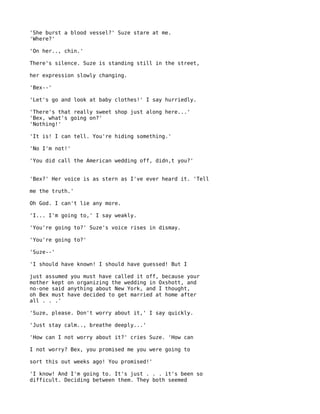 'She burst a blood vessel?' Suze stare at me.
'Where?'

'On her.., chin.'

There's silence. Suze is standing still in the street,

her expression slowly changing.

'Bex--'

'Let's go and look at baby clothes!' I say hurriedly.

'There's that really sweet shop just along here...'
'Bex, what's going on?'
'Nothing!'

'It is! I can tell. You're hiding something.'

'No I'm not!'

'You did call the American wedding off, didn,t you?'


'Bex?' Her voice is as stern as I've ever heard it. 'Tell

me the truth.'

Oh God. I can't lie any more.

'I... I'm going to,' I say weakly.

'You're going to?' Suze's voice rises in dismay.

'You're going to?'

'Suze--'

'I should have known! I should have guessed! But I

just assumed you must have called it off, because your
mother kept on organizing the wedding in Oxshott, and
no-one said anything about New York, and I thought,
oh Bex must have decided to get married at home after
all . . .'

'Suze, please. Don't worry about it,' I say quickly.

'Just stay calm.., breathe deeply...'

'How can I not worry about it?' cries Suze. 'How can

I not worry? Bex, you promised me you were going to

sort this out weeks ago! You promised!'

'I know! And I'm going to. It's just . . . it's been so
difficult. Deciding between them. They both seemed
 