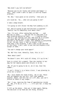 'Why didn't you tell me before?'

'Because you're all lovely and serene and happy!' I
wail. 'And I didn't want to spoil it with my stupid
problems.'

'Oh, Bex.' Suze gazes at me silently - then puts an

arm round me. 'So... what are you going to do?'

I take a deep breath.

'I'm going to tell Elinor the New York wedding is all

off. And I'm going to get married here in England.'
'Really? You're completely sure about that?'

'Yes. I'm sure. After seeing Mum and Dad . . . and
Mum was so sweet . . . and she has no idea what I've
been planning behind her back . . .' I swallow hard.
'And as I was leaving just now, Dad told me in private
how upset Mum got when I even suggested getting
married in the States. I mean, this wedding is everything
to her. Oh God, Suze, I feel so stupid. I don't
know what I was thinking. I don't want to get married
at the Plaza. I don't want to get married anywhere else
except at home.'

'You won't change your mind again?'

'No. Not this time. Honestly, Suze, this is it.'

'What about Luke?'

'He doesn't care. He's said all along, it's up to me.'

Suze is silent for a moment. Then she reaches in her
bag for her mobile phone and thrusts it at me.

'OK. If you're going to do it, do it now. Dial the
number.'

'I can't. Elinor's in a Swiss clinic. I was planning to
write her a letter--'

'No.' Suze shakes her head firmly. 'Do it now. There
must be someone you can call. Call that wedding
planner, Robyn, and tell her it's off..Bex, you can't
afford to leave it any longer.'

'OK,' I say, ignoring the leap of apprehension inside
me. 'OK, I'll do it. I'll . . . I'll call her. I know the
number.'

I lift up the phone - then put it down again. Making
the decision in my head was one thing. Actually
 
