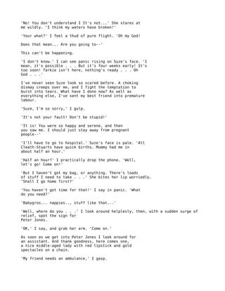 'No! You don't understand I It's not...' She stares at
me wildly. 'I think my waters have broken!'

'Your what?' I feel a thud of pure flight. 'Oh my God!

Does that mean... Are you going to--'

This can't be happening.

'I don't know.' I can see panic rising on Suze's face. 'I
mean, it's possible . . . But it's four weeks early! It's
too soon! Tarkie isn't here, nothing's ready . . . Oh
God . . .'

I've never seen Suze look so scared before. A choking
dismay creeps over me, and I fight the temptation to
burst into tears. What have I done now? As well as
everything else, I've sent my best friend into premature
labour.

'Suze, I'm so sorry,' I gulp.

'It's not your fault! Don't be stupid!'

'It is! You were so happy and serene, and then
you saw me. I should just stay away from pregnant
people--'

'I'll have to go to hospital.' Suze's face is pale. 'All
Cleath-Stuarts have quick births. Mummy had me in
about half an hour.'

'Half an hour?' I practically drop the phone. 'Well,
let's go! Come on!'

'But I haven't got my bag, or anything. There's loads
of stuff I need to take . . .' She bites her lip worriedly.
'Shall I go home first?'

'You haven't got time for that!' I say in panic. 'What
do you need?'

'Babygros... nappies.., stuff like that...'

'Well, where do you . . .' I look around helplesly, then, with a sudden surge of
relief, spot the sign for
Peter Jones.

'OK,' I say, and grab her arm. 'Come on.'

As soon as we get into Peter Jones I look around for
an assistant. And thank goodness, here comes one,
a nice middle-aged lady with red lipstick and gold
spectacles on a chain.

'My friend needs an ambulance,' I gasp.
 