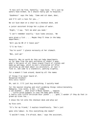 'A taxi will be fine, honestly,' says Suze. 'It's just my
waters have broken. So I should really get to hospital.'

'Goodness!' says the lady. 'Come and sit down, dear,

and I'll call a taxi for you...'

We sit Suze down on a chair by a checkout desk, and

a junior assistant brings her a glass of water.

'Right,' I say. 'Tell me what you need.'

'I can't remember exactly.' Suze looks anxious. 'We

were given a list . . . Maybe they'll know in the baby
department.'

'Will you be OK if I leave you?'

'I'll be fine.'

'You're sure?' l glance nervously at her stomach.

'Bex, just go!'


Honestly. Why on earth do they put baby departments
so far away from the main entrances of shops? I mean,
what's the point of all these stupid floors of clothes and
make-up and bags, which no-one's interested in? After
sprinting up and down about six escalators, at last I
find it, and come to a standstill, panting slightly.

For a moment I look around, dazed by all the names

of things I've never heard of.
Reception blanket?
Anti-colic teats?

Oh, sod it. I'll just buy everything. I quickly head

for the nearest display and start grabbing things indiscriminately.
Babygros, tiny socks, a hat.. a teddy,
a cot blanket.., what else? A Moses basket.., nappies
. . little glove puppets in case the baby gets bored...
a really cute little Christian Dior jacket . . . gosh, I wonder if they do that in
grown-up sizes too...

I shove the lot onto the checkout desk and whip out

my Visa card.

'It's for my friend,' I explain breathlessly. 'She's just

gone into labour. Is this everything she needs?'

'I wouldn't know, I'm afraid, dear,' says the assistant,
 