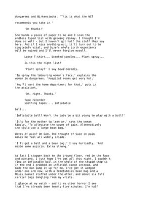 dungarees and Birkenstocks. 'This is what the NCT

recommends you take in.'

     'Oh thanks!'

She hands a piece of paper to me and I scan the
endless typed list with growing dismay. I thought I'd
done so well - but I haven't got half the stuff they say
here. And if I miss anything out, it'll turn out to be
completely vital, and Suze's whole birth experience
will be ruined and I'll never forgive myself.

     Loose T-shirt... Scented candles... Plant spray...

     Is this the right list?

     'Plant spray?' I say bewilderedly.

'To spray the labouring woman's face,' explains the
woman in dungarees. 'Hospital rooms get very hot.'

'You'll want the home department for that,' puts in
the assistant.

     'Oh, right. Thanks.'

     Tape recorder
     soothing tapes . . inflatable

ball...

'Inflatable ball? Won't the baby be a bit young to play with a ball?'

'It's for the mother to lean on,' says the woman
kindly. 'To alleviate the waves of pain. Alternatively
she could use a large bean bag.'

Waves of pain? Oh God. The thought of Suze in pain
makes me feel all wobbly inside.

'I'll get a ball and a bean bag,' I say hurriedly. 'And
maybe some aspirin. Extra strong.'


At last I stagger back to the ground floor, red in the face
and panting. I just hope I've got all this right. I couldn't
find an inflatable ball in the whole of the stupid shop so
in the end I grabbed an inflatabl canoe instead, and
made the man pump it up for me. I've got it wedged
under one arm now, with a Teletubbies bean bag and a
Moses basket stuffed under the other, and about six full
carrier bags dangling from my wrists.

I glance at my watch - and to my utter horror I see
that I've already been twenty-five minutes. I'm half
 