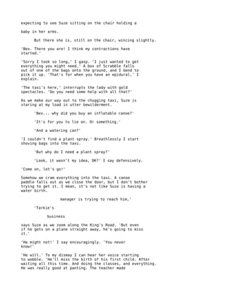 expecting to see Suze sitting on the chair holding a

baby in her arms.

     But there she is, still on the chair, wincing slightly.

'Bex. There you are! I think my contractions have
started.'

'Sorry I took so long,' I gasp. 'I just wanted to get
everything you might need.' A box of Scrabble falls
out of one of the bags onto the ground, and I bend to
pick it up. 'That's for when you have an epidural,' I
explain.

'The taxi's here,' interrupts the lady with gold
spectacles. 'Do you need some help with all that?'

As we make our way out to the chugging taxi, Suze is
staring at my load in utter bewilderment.

     'Bex... why did you buy an inflatable canoe?'

     'It's for you to lie on. Or something.'

     'And a watering can?'

'I couldn't find a plant spray.' Breathlessly I start
shoving bags into the taxi.

     'But why do I need a plant spray?'

     'Look, it wasn't my idea, OK?' I say defensively.

'Come on, let's go!'

Somehow we cram everything into the taxi. A canoe
paddle falls out as we close the door, but I don't bother
trying to get it. I mean, it's not like Suze is having a
water birth.

                    manager is trying to reach him,'

     'Tarkie's

           business

says Suze as we zoom along the King's Road. 'But even
if he gets on a plane straight away, he's going to miss
it.'

'He might not!' I say encouragingly. 'You never
know!'

'He will.' To my dismay I can hear her voice starting
to wobble. 'He'll miss the birth of his first child. After
waiting all this time. And doing the classes, and everything.
He was really good at panting. The teacher made
 