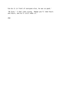 him do it in front of everyone else, he was so good.'

'Oh Suze.' I feel like crying. 'Maybe you'll take hours
and hours, and he'll still make it.'


250
 