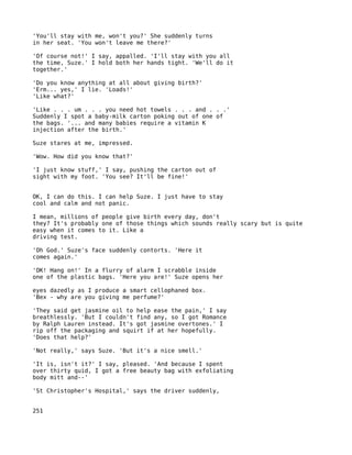 'You'll stay with me, won't you?' She suddenly turns
in her seat. 'You won't leave me there?'

'Of course not!' I say, appalled. 'I'll stay with you all
the time, Suze.' I hold both her hands tight. 'We'll do it
together.'

'Do you know anything at all about giving birth?'
'Erm... yes,' I lie. 'Loads!'
'Like what?'

'Like . . . um . . . you need hot towels . . . and . . .'
Suddenly I spot a baby-milk carton poking out of one of
the bags. '... and many babies require a vitamin K
injection after the birth.'

Suze stares at me, impressed.

'Wow. How did you know that?'

'I just know stuff,' I say, pushing the carton out of
sight with my foot. 'You see? It'll be fine!'


OK, I can do this. I can help Suze. I just have to stay
cool and calm and not panic.

I mean, millions of people give birth every day, don't
they? It's probably one of those things which sounds really scary but is quite
easy when it comes to it. Like a
driving test.

'Oh God.' Suze's face suddenly contorts. 'Here it
comes again.'

'OK! Hang on!' In a flurry of alarm I scrabble inside
one of the plastic bags. 'Here you are!' Suze opens her

eyes dazedly as I produce a smart cellophaned box.
'Bex - why are you giving me perfume?'

'They said get jasmine oil to help ease the pain,' I say
breathlessly. 'But I couldn't find any, so I got Romance
by Ralph Lauren instead. It's got jasmine overtones.' I
rip off the packaging and squirt if at her hopefully.
'Does that help?'

'Not really,' says Suze. 'But it's a nice smell.'

'It is, isn't it?' I say, pleased. 'And because I spent
over thirty quid, I got a free beauty bag with exfoliating
body mitt and--'

'St Christopher's Hospital,' says the driver suddenly,


251
 