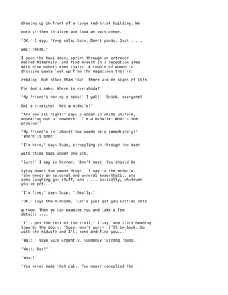 drawing up in front of a large red-brick building. We

both stiffen in alarm and look at each other.

'OK,' I say. 'Keep calm, Suze. Don't panic. Just . . .

wait there.'

I open the taxi door, sprint through an entrance
marked Maternity, and find myself in a reception area
with blue upholstered chairs. A couple of women in
dressing gowns look up from the magazines they're

reading, but other than that, there are no signs of life.

For God's sake. Where is everybody?

'My friend's having a baby!' I yell. 'Quick, everyone!

Get a stretcher! Get a midwife!'

'Are you all right?' says a woman in white uniform,
appearing out of nowhere. 'I'm a midwife. What's the
problem?'

'My friend's in labour! She needs help immediately!'
'Where is she?'

'I'm here,' says Suze, struggling in through the door

with three bags under one arm.

'Suze!' I say in horror. 'Don't move. You should be

lying down! She needs drugs,' I say to the midwife.
'She needs an epidural and general anaesthetic, and
some laughing gas stuff, and . . . basically, whatever
you've got...'

'I'm fine,' says Suze. '.Really.'

'OK,' says the midwife. 'Let's just get you settled into

a room. Then we can examine you and take a few
details .... '

'I'll get the rest of the stuff,' I say, and start heading
towards the doors. 'Suze, don't worry, I'll be back. Go
with the midwife and I'll come and find you...'

'Wait,' says Suze urgently, suddenly turring round.

'Wait, Bex!'

'What?'

'You never made that call. You never cancelled the
 