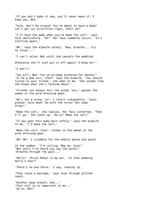 'If you don't make it now, you'll never make it! I
know you, Bex.'

'Suze, don't be stupid! You're about to have a baby!
Let's get our priorities right, shall we?'

'I'll have the baby when you've made the call!' says
Suze obstinately. 'Oh!' Her face suddenly twists. 'It's
starting again.'

'OK,' says the midwife calmly. 'Now, breathe.., try
to relax...'

'I can't relax! Not until she cancels the wedding!

Otherwise she'll just put it off again! I know her!'

'I won't!'

'You will, Bex! You've already dithered for months!'
'Is he a bad sort, then?' says the midwife. 'You should
listen to your friend,' she adds to me. 'She sounds like
she knows what she's talking about.'

'Friends can always tell the wrong 'uns,' agrees the
woman in the pink dressing gown.

'He's not a wrong 'un!' I retort indignantly. 'Suze,
please! Calm down! Go with the nurse! Get some
drugs!'

'Make the call,' she replies, her face contorted. 'Then
I'll go.' She looks up. 'Go on! Make the call!'

'If you want this baby born safely,' says the midwife
to me, 'I'd make the call.'

'Make the call, love!' chimes in the woman in the
pink dressing gown.

'OK! OK!' I scrabble for the mobile phone and punch

in the number. 'I'm calling. Now go, Suze!'
'Not until I've heard you say the words!'
'Breathe through the pain...'

'Hello!' chirps Robyn in my ear. 'Is that wedding
bells I hear?'

'There's no-one there,' I say, looking tp.

'Then leave a message,' says Suze through gritted
teeth.

'Another deep breath, now...'
'Your call is so important to me...'
'Go on, Bex!'
 
