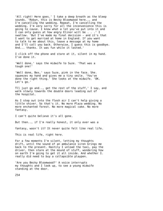 'All right! Here goes.' I take a deep breath as the bleep
sounds. 'Robyn, this is Becky Bloomwood here.., and
I'm cancelling the wedding. Repeat, I'm cancelling the
wedding. I'm very sorry for all the inconvenience this is
going to cause. I know what a lot you've put into it and
I can only guess at how angry Elinor will be . . .' I
swallow. 'But I've made my final decision - and it's that
I want to get married at home in England. If you want
to talk to me about this, leave a message at my home
and I'll call you back. Otherwise, I guess this is goodbye.
And... thanks. It was fun while it lasted.'

I click off the phone and stare at it, silent in my hand.
I've done it.

'Well done,' says the midwife to Suze. 'That was a
tough one!'

'Well done, Bex,' says Suze, pink in the face. She.
squeezes my hand and gives me a tiny smile. 'You've
done the right thing.' She looks at the midwife. 'OK.
Let's go.'

Tll just go and.., get the rest of the stuff,' I say, and
walk slowly towards the double doors leading out of
the hospital.

As I step out into the flesh air I can't help giving a
little shiver. So that's it. No more Plaza wedding. No
more enchanted forest. No more magical cake. No more
fantasy.

I can't quite believe it's all gone.

But then.., if I'm really honest, it only ever was a

fantasy, wasn't it? It never quite felt like real life.

This is real life, right here.

For a few moments I'm silent, letting my thoughts
drift, until the sound of an ambulance siren brings me
back to the present. Hastily I unload the taxi, pay the
driver, then stare at the mound of stuff, wondering how
on earth I'm going to get it all inside. And whether I.
really did need to buy a collapsible playpen.

'Are you Becky Bloomwood?' A voice interrupts
my thoughts and I look up, to see a young midwife
standing at the door.

254
 