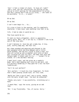 'Yes!' I feel a tremor of alarm. 'Is Suze all right?'
'She's fine, but her contractions are hotting up now,
and we're still waiting for the anaesthetist to arrive...
and she's saying she'd like to try using...' she looks at
me puzzledly, 'is it... a canoe?'


Oh my God.

Oh my God.

I can't even begin to... to...

It's nine o'clock in the evening, and I'm completely
shattered. I have never seen anything like that in my

life. I had no idea it would be so--

That Suze would be so--

It took six hours altogether, which is apparently
really quick. Well, all I can say is, I wouldn't like to be
one of the slow ones.

I can't believe it. Suze has got a baby boy. A tiny,
pink, snuffly baby boy. One hour old.

He's been weighed and measured and dressed in the
most gorgeous white and blue Babygro and a little
white blanket, and now he's lying in Suze's arms, his
face all curled up and scrumpled, with tufts of dark
hair sticking out over his ears. The baby that Suze and
Tarquin made. I almost want to cry . . . except I'm so
elated. It's the weirdest feeling.

I meet Suze's eyes, and she gives me a euphoric
beam. She's been beaming ever since he was born, and
I'm secretly wondering if they gave her a bit too much
laughing gas.

'Isn't he just perfect?'

'He's perfect.' I touch his tiny fingernail. To think
that's been growing inside Suze, all this time.

'Would you like a cup of tea?' sacs a nurse, coming
into the warm, bright room. 'You must be exhausted.'

'Thanks very much,' I say gratefully, stretching out a
hand.

'I meant Mum,' says the nurse, giving me an odd
look.

'Oh,' I say flusteredly. 'Yes, of course. Sorry.'


255
 