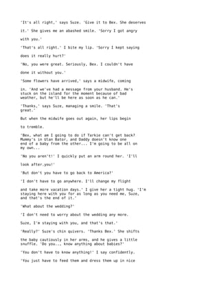 'It's all right,' says Suze. 'Give it to Bex. She deserves

it.' She gives me an abashed smile. 'Sorry I got angry

with you.'

'That's all right.' I bite my lip. 'Sorry I kept saying

does it really hurt?'

'No, you were great. Seriously, Bex. I couldn't have

done it without you.'

'Some flowers have arrived,' says a midwife, coming

in. 'And we've had a message from your husband. He's
stuck on the island for the moment because of bad
weather, but he'll be here as soon as he can.'

'Thanks,' says Suze, managing a smile. 'That's
great.'

But when the midwife goes out again, her lips begin

to tremble.

'Bex, what am I going to do if Tarkie can't get back?
Mummy's in Ulan Bator, and Daddy doesn't know one
end of a baby from the other... I'm going to be all on
my own...

'No you aren't!' I quickly put an arm round her. 'I'll

look after.you!'

'But don't you have to go back to America?'

'I don't have to go anywhere. I'll change my flight

and take more vacation days.' I give her a tight hug. 'I'm
staying here with you for as long as you need me, Suze,
and that's the end of it.'

'What about the wedding?'

'I don't need to worry about the wedding any more.

Suze, I'm staying with you, and that's that.'

'Really?' Suze's chin quivers. 'Thanks Bex.' She shifts

the baby cautiously in her arms, and he gives a little
snuffle. 'Do you.., know anything about babies?'

'You don't have to know anything!' I say confidently.

'You just have to feed them and dress them up in nice
 