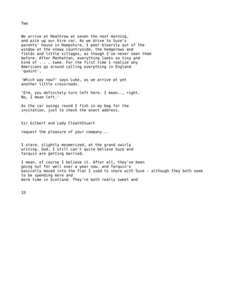 Two


We arrive at Heathrow at seven the next morning,
and pick up our hire car. As we drive to Suze's
parents' house in Hampshire, I peer blearily out of the
window at the snowy countryside, the hedgerows and
fields and little villages, as though I've never seen them
before. After Manhattan, everything looks so tiny and
kind of . . . twee. For the first time I realize why
Americans go around calling everything in England
'quaint'.

'Which way now?' says Luke, as we arrive at yet
another little crossroads.

'Erm, you definitely turn left here. I mean.., right.
No, I mean left.'

As the car swings round I fish in my bag for the
invitation, just to check the exact address.


Sir Gilbert and Lady CleathStuart

request the pleasure of your company...


I stare, slightly mesmerized, at the grand swirly
writing. God, I still can't quite believe Suze and
Tarquin are getting married.

I mean, of course I believe it. After all, they've been
going out for well over a year now, and Tarquin's
basically moved into the flat I used to share with Suze - although they both seem
to be spending more and
more time in Scotland. They're both really sweet and


33
 