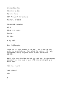 inerman Wallstein

Attorneys at Law

Finerman House

1398 Avenue of the Americas

New York, NY 10105


Ms Rebecca Bloomwood

Apt B

251 W llth Street

New York

NY 10014


6 May 2002


Dear Ms Bloomwood


Thank you for your message of 30 April, and I confirm that
under the second clause I have added the section '(f) I give
and bequeath to my gorgeous godson Ernest, the sum of
$1,000.'


May I draw your attention to the fact that this is the seventh
amendment you have made to your will since drawing it up a
month ago?


With kind regards


Jane Cardozo

258


F
 