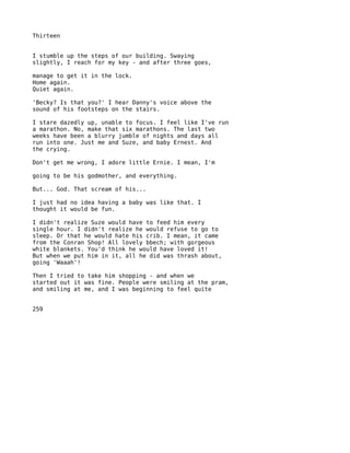 Thirteen


I stumble up the steps of our building. Swaying
slightly, I reach for my key - and after three goes,

manage to get it in the lock.
Home again.
Quiet again.

'Becky? Is that you?' I hear Danny's voice above the
sound of his footsteps on the stairs.

I stare dazedly up, unable to focus. I feel like I've run
a marathon. No, make that six marathons. The last two
weeks have been a blurry jumble of nights and days all
run into one. Just me and Suze, and baby Ernest. And
the crying.

Don't get me wrong, I adore little Ernie. I mean, I'm

going to be his godmother, and everything.

But... God. That scream of his...

I just had no idea having a baby was like that. I
thought it would be fun.

I didn't realize Suze would have to feed him every
single hour. I didn't realize he would refuse to go to
sleep. Or that he would hate his crib. I mean, it came
from the Conran Shop! All lovely bbech; with gorgeous
white blankets. You'd think he would have loved it!
But when we put him in it, all he did was thrash about,
going 'Waaah'!

Then I tried to take him shopping - and when we
started out it was fine. People were smiling at the pram,
and smiling at me, and I was beginning to feel quite


259
 