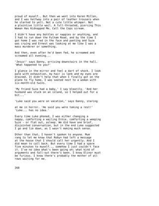 proud of myself.. But then we went into Karen Millen,
and I was halfway into a pair of leather trousers when
he started to yell. Not a cute little whimper. Not
a plaintive little wail. A full-throated, piercing This
Woman Has Kidnapped Me, Call the Cops scream.

I didn't have any bottles or nappies or anything, and
I had to run down the Fulham Road, and by the time I
got home I was red in the face and panting and Suze
was crying and Ernest was looking at me like I was a
mass murderer or something.

And then, even after he'd been fed, he screamed and
screamed all evening...

'Jesus!' says Danny, arriving downstairs in the hall.
'What happened to you?'

I glance in the mirror and feel a dart of shock. I look
pale with exhaustion, my hair is lank and my eyes are
drained. It didn't help that when I finally got on the
plane to fly home, I was seated next to a woman with
six-month-old twins.

'My friend Suze had a baby,' I say blearily. 'And her
husband was stuck on an island, so I helped out for a
bit...'

'Luke said you were on vacation,' says Danny, staring

at me in horror. 'He said you were taking a rest!'
'Luke... has no idea.'

Every time Luke phoned, I was either changing a
nappy, comforting a wailing Ernie, comforting a weeping
Suze - or flat out, asleep. We did have one brief,
disjointed conversation, but in the end Luke suggested
I go and lie down, as I wasn't making much sense.

Other than that, I haven't spoken to anyone. Mum
rang to let me know that Robyn had left a message
at the house that I should call her urgently. And I
did mean to call back. But every time I had a spare
five minutes to myself.., somehow I just couldn't face
it. I've no idea what's been going on; what kind of
arguments and fall-out there's been. I know Elinor must
be furious. I know there's probably the mother of all
rows waiting for me.


260
 