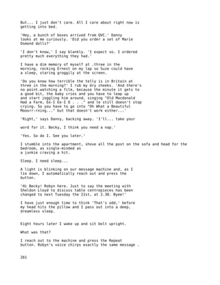 But... I just don't care. All I care about right now is
getting into bed.

'Hey, a bunch of boxes arrived from QVC.' Danny
looks at me curiously. 'Did you order a set of Marie
Osmond dolls?'

'I don't know,' I say blankly. 'I expect so. I ordered
pretty much everything they had.'

I have a dim memory of myself at .three in the
morning, rocking Ernest on my lap so Suze could have
a sleep, staring groggily at the screen.

'Do you know how terrible the telly is in Britain at
three in the morning?' I rub my dry cheeks. 'And there's
no point.watching a film, because the minute it gets to
a good bit, the baby cries and you have to leap up
and start joggling him around, singing "Old Macdonald
Had a Farm, Ee-I Ee-I O . . ." and le still doesn't stop
crying. So you have to go into "Oh What a Beautiful
Mooorr-rning..." but that doesn't work either...'

'Right,' says Danny, backing away. 'I'll... take your

word for it. Becky, I think you need a nap.'

'Yes. So do I. See you later.'

I stumble into the apartment, shove all the post on the sofa and head for the
bedroom, as single-minded as
a junkie craving a hit.

Sleep. I need sleep...

A light is blinking on our message machine and, as I
lie down, I automatically reach out and press the
button.

'Hi Becky! Robyn here. Just to say the meeting with
Sheldon Lloyd to discuss table centrepieces has been
changed to next Tuesday the 21st, at 2.30. Byee!'

I have just enough time to think 'That's odd,' before
my head hits the pillow and I pass out into a deep,
dreamless sleep.


Eight hours later I wake up and sit bolt upright.

What was that?

I reach out to the machine and press the Repeat
button. Robyn's voice chirps exactly the same message .


261
 