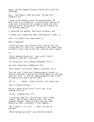 again, and the computer display informs me it was left
yesterday.

But... that doesn't make any sense. The New York
wedding's off.

I look clisorientedly around the dim apartment. My
body clock's so screwed up, it could be any time at all.
I pad into the kitchen for a glass of water and look
blearily out of the window at the mural of dancers on
the building opposite.

I cancelled the wedding. There were witnesses. Why

is Robyn still organizing table centrepieces? I mean, it

wasn't as though I was vague about it.

What's happened?

I drink my water, pour another glass, and go into the
living room. It's four p.m., according to the video clock,
so there's still time to call her. Find out what's going

on.

'Hello! Wedding Events Inc.' says a girl I don't
recognize. 'How may I help you?'

'Hi! Excuse me, this is Becky Bloomwood. You're...

you were organizing a wedding for me?'

'Oh hi Becky! I'm Kirsten, Robyn's assistant. Can I

just say that I think your Sleeping Beauty concept is
totally inspired? I told all my friends about it, and they
were all, like, "I love the Sleeping Beauty! That's what
I'm going to do when I get married!" '

'Oh. Er . . . thanks. Listen, Kirsten, this might seem

like a strange question...'

How am I going to put this? I can't say, is my
wedding still on?

'Is my... wedding still on?'

'I certainly hope so!' says Kirsten, with a laugh.
'Unless .you've had a row with Luke!' Her tone
suddenly changes. 'Have you had a row with Luke?
Because we have a procedure if that happens...'

'No! I haven't! It's just . . didn't you get my
message?'

'Which message was that?' says Kirsten brightly.
 