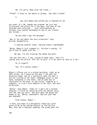 'Oh, I'm sorry. What with the flood...'

'Flood?' I stare at the phone in dismay. 'You had a flood?'

      'I

           was sure Robyn had called you in England to let

you know! It's OK, nobody was drowned. We just had
to evacuate the office for a few days, and some of the
telecoms were affected . , plus unfortunately an
antique ring cushion belonging to one of our clients
was ruined...'

      'So you didn't get the message?'

'Was it the one about the hors d'oeuvres?' says
Kirsten thoughtfully.

      I swallow several times, feeling almost lightheaded.

'Becky, Robyn's just stepped in,' Kirsten's saying, 'if
you'd like to speak with her...'

      No way. I'm not trusting the phone any more.

'Can you tell her,' I say, trying to keep calm, 'that I'm
coming into the office. Tell her to wait. I'll be there as soon as I can.'

      'Is it urgent?'

      'Yes. It's pretty urgent.'


Robyn's offices are in a plushy building, right up on
96th Street. As I knock on the door I can hear her
gurgling laugh, and as I cautiously open the door I
see her sitting at her desk, champagne glass in one
hand, telephone in the other, and an open box of
chocolates on the desk. In the corner, tapping at a
computer, is a girl with bobbles in her hair, who must
be Kirsten.

'Becky!' says Robyn. 'Come in! I won't be a second!
Jennifer, I think we should go with the devor6 satin.
Yes? OK. See you soon.' She puts down the phone and
beams at me. 'Becky, sweetheart. How are you? How
was England?'

      'Fine thanks. Robyn--'

'I have just been to a delightful thank-you lunch
given to me by Mrs Herman Winkler at the Carlton.
Now, that was a fabulous wedding. The groom gave the


263
 