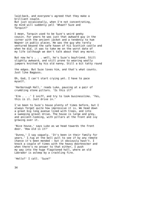 laid-back, and everyone's agreed that they make a
brilliant couple.
But just occasionally, when I'm not concentrating,
my mind will suddenly yell 'Whaat? Suze and
Tarquin?'

I mean, Tarquin used to be Suze's weird geeky
cousin. For years he was just that awkward guy in the
corner with the ancient jacket and a tendency to hum
Wagner in public places. He was the guy who rarely
ventured beyond the safe haven of his Scottish castle and
when he did, it was to take me on the worst date of
my life (although we don't talk about that any more).

But now he's . . . well, he's Suze's boyfriend. Still
slightly awkward, and still prone to wearing woolly
jumpers knitted by his old nanny. Still a bit tatty round

the edges. But Suze loves him, and that's what counts.
Just like Bagpuss.

Oh, God, I can't start crying yet. I have to pace
myself.

'Harborough Hall,' reads Luke, pausing at a pair of
crumbling stone pillars. 'Is this it?'

'Erm . . .' I sniff, and try to look businesslike. 'Yes,
this is it. Just drive in.'

I've been to Suze's house plenty of times before, but I
always forget quite how impressive it is. We head down
a great big long avenue lined with trees, and into
a sweeping gravel drive. The house is large and grey,
and ancient-looking, with pillars at the front and ivy
growing over it.

'Nice house,' says Luke as we head towards the front
door. 'How old is it?'

'Dunno,' I say vaguely. 'It's been in their family for
years.' I.tug at the bell pull to see if by any remote
chance it's been mended - but it obviously hasn't. I
knock a couple of times with the heavy doorknocker and
when there's no answer to that either, I push
my way into the huge flagstoned hall, where an old
Labrador is asleep by a crackling fire.

'Hello?' I call. 'Suze?'


34
 