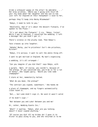 bride a schnauzer puppy at the altar! So adorable . . .'
Her brow wrinkles. 'Where was I going with this? Oh
yes! You know what? Her daughter and new son-in-law
just left for England on their honeymoon! I said to her,

perhaps they'll bump into Becky Bloomwood!'

'Robyn, I need to talk to you.'

'Absolutely. And if it's about the dessert flatware, I've
spoken to the Plaza--'

'It's not about the flatware!' I cry. 'Robyn, listen!
While I was in England, I cancelled the wedding. I left
a message! But you didn't get it.'

There's silence in the plushy room. Then Robyn's

face creases up into laughter.

'Hahaha! Becky, you're priceless! Isn't she priceless,
Kirsten?'

'Robyn, I'm serious. I want to call the whole thing off.

I want to get married in England. My mum's organizing

a wedding, it's all arranged--'

'Can you imagine if you did that?' says Robyn, with

a gurgle. 'Well, of course, you couldn't, because of
the prenup. If you cancelled now, you'd be in for a lot
of money!' She laughs gaily. 'Would you like some
champagne?'

I stare at her, momentarily halted.

'What do you mean, the prenup?'

'The contract you signed, sweetheart.' She hands me

a glass of champagne, and my fingers automatically
close round it.

'But... but Luke didn't sign it. He said it wasn't valid

if he didn't sign--'

'Not between you and Luke! Between you and me!

Or, rather, Wedding Events Inc.'

'What?' I swallow. 'Robyn, what are you talking
about? I never signed anything.'

'Of course you did! All my brides do! I gave it to
Elinor to pass along to you, and she returned it to me
 