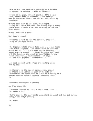 'Here we are!' She hands me a photocopy of a document.
'Of course, the original is with my lawyer...'

I stare at the page, my heart pounding. It's a typed
sheet, headed TERMS OF AGREEMENT. I look straight
down to the dotted line at the bottom - and there's my
signature.

My mind zooms back to that dark, rainy night.
Sitting in Elinor's apartment. Indignantly signing every
single sheet in front of me. Not bothering to read the
words above.

Oh God. What have I done?

What have I signed?

Feverishly I start to scan the contract, only half
taking in the legal phrases.


'The Organizer shall prepare full plans . . . time frame
to be mutually agreed.., the Client shall be consulted
on all matters . . . liaise with service providers . . .
budget shall be agreed . . . final decisions shall rest
with the Client... any breach or cancellation for any
reason whatsoever.., reimbursement... 30 days...
full and final payment... Furthermore...'.


As I read the next words, slugs are crawling up and
down my back.


'Furthermore, in the case of cancellation, should
the Client marry within one year of the date of
cancellation, the Client will be liable to a penalty of a
hundred thousand dollars, payable to Wedding Events
Inc.'


A hundred-thousand-dollar penalty.

And I've signed it.

'A hundred thousand dollars?' I say at last. 'That...
that seems a lot.'

'That's only for the silly girls who pretend to cancel and then get married
anyway,' says Robyn cheerily.

'But why--'


265
 