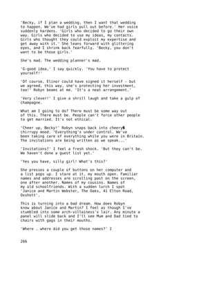 'Becky, if I plan a wedding, then I want that wedding
to happen. We've had girls pull out before.' Her voice
suddenly hardens. 'Girls who decided to go their own
way. Girls who decided to use my ideas, my contacts.
Girls who thought they could exploit my expertise and
get away with it.' She leans forward with glittering
eyes, and I shrink back fearfully. 'Becky, you don't
want to be those girls.'

She's mad. The wedding planner's mad.

'G-good idea,' I say quickly. 'You have to protect
yourself!'

'Of course, Elinor could have signed it herself - but
we agreed, this way, she's protecting her investment,
too!' Robyn beams at me. 'It's a neat arrangement.'

'Very clever!' I give a shrill laugh and take a gulp of
champagne.

What am I going to do? There must be some way out
of this. There must be. People can't force other people
to get married. It's not ethical.

'Cheer up, Becky!' Robyn snaps back into cheery�
chirrupy mood. 'Everything's under control. We've
been taking care of everything while you were in Britain.
The invitations are being written as we speak...'

'Invitations?' I feel a fresh shock. 'But they can't be.
We haven't done a guest list yet.'

'Yes you have, silly girl! What's this?'

She presses a couple of buttons on her computer and
a list pops up. I stare at it, my mouth open. Familiar
names and addresses are scrolling past on the screen,
one after another. Names of my cousins. Names of
my old schoolfriends. With a sudden lurch I spot
'Janice and Martin Webster, The Oaks, 41 Elton Road,
Oxshott'.

This is turning into a bad dream. How does Robyn
know about Janice and Martin? I feel as though I've
stumbled into some arch-villainess's lair. Any minute a
panel will slide back and I'll see Mum and Dad tied to
chairs with gags in their mouths.

'Where . where did you get those names?' I


266
 