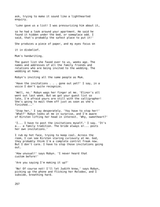 ask, trying to make it sound like a lighthearted
enquiry.

'Luke gave us a list! I was pressurizing him about it,

so he had a look around your apartment. He said he
found it hidden under the bed, or someplace odd. I
said, that's probably the safest place to put it!'

She produces a piece of paper, and my eyes focus on

it in disbelief.

Mum's handwriting.

The guest list she faxed over to us, weeks ago. The
names and addresses of all the family friends and
relations who are being invited to the wedding. The
wedding at home.

Robyn's inviting all the same people as Mum.

'Have the invitations . . . gone out yet?' I say, in a
voice I don't quite recognize.

'Well, no.' Robyn wags her finger at me. 'Elinor's all
went out last week. But we got your guest list so
late, I'm afraid yours are still with the calligrapher!
She's going to mail them off just as soon as she's
finished...'

'Stop her,' I say desperately. 'You have to stop her!'
'What?' Robyn looks at me in surprise, and I'm aware
of Kirsten lifting her head in interest. 'Why, sweetheart?'

'I... I have to post the invitations myself,' I say. 'It's
a... a family tradition. The bride always er... posts
her own invitations.'

I rub my hot face, trying to keep cool. Across the
room, I can see Kirsten staring curiously at me. God,
they probably think I'm a complete control freak now.
But I don't care. I have to stop those invitations going
out.

'How unusual!' says Robyn. 'I never heard that
custom before!'

'Are you saying I'm making it up?'

'No! Of course not! I'll let Judith know,' says Robyn,
picking up the phone and flicking her Rolodex, and I
subside, breathing hard.


267
 