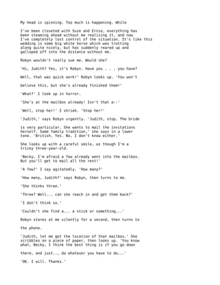 My head is spinning. Too much is happening. While

I've been closeted with Suze and Ernie, everything has
been steaming ahead without me realizing it, and now
I've completely lost control of the situation. It's like this
wedding is some big white horse which was trotting
along quite nicely, but has suddenly reared up and
galloped off into the distance without me.

Robyn wouldn't really sue me. Would she?

'Hi, Judith? Yes, it's Robyn. Have you . . . you have?

Well, that was quick work!' Robyn looks up. 'You won't

believe this, but she's already finished them!'

'What?' I look up in horror.

'She's at the mailbox already! Isn't that a--'

'Well, stop her!' I shriek. 'Stop her!'

'Judith,' says Robyn urgently. 'Judith, stop. The bride

is very particular. She wants to mail the invitations
herself. Some family tradition,' she says in a lower
tone. 'British. Yes. No, I don't know either.'

She looks up with a careful smile, as though I'm a
tricky three-year-old.

'Becky, I'm afraid a few already went into the mailbox.
But you'll get to mail all the rest!'

'A few?' I say agitatedly. 'How many?'

'How many, Judith?' says Robyn, then turns to me.

'She thinks three.'

'Three? Well... can she reach in and get them back?'

'I don't think so.'

'Couldn't she find a... a stick or something...'

Robyn stares at me silently for a second, then turns to

the phone.

'Judith, let me get the location of that mailbox.' She
scribbles on a piece of paper, then looks up. 'You know
what, Becky, I think the best thing is if you go down

there, and just.., do whatever you have to do...'

'OK. I will. Thanks.'
 