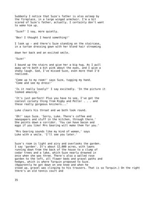 Suddenly I notice that Suze's father is also asleep by
the fireplace, in a large winged armchair. I'm a bit
scared of Suze's father, actually. I certainly don't want
to wake him up.

'Suze?' I say, more quietly.

'Bex! I thought I heard something!'

I look up - and there's Suze standing on the staircase,
in a tartan dressing gown with her blond hair streaming

down her back and an excited smile.

'Suze!'

I bound up the stairs and give her a big hug. As I pull
away we're both a bit pink about the eyes, and I give a
shaky laugh. God, I've missed Suze, even more than I'd
realized.

'Come up to my room!' says Suze, tugging my hand.
'Come and see my dress!'

'Is it really lovely?' I say excitedly. 'In the picture it
looked amazing.'

'It's just perfect! Plus you have to see, I've got the
coolest corsety thing from Rigby and Peller . . . and
these really gorgeous knickers...'

Luke clears his throat and we both look round.

'Oh!' says Suze. 'Sorry, Luke. There's coffee and
newspapers and stuff in the kitchen, through there.'
She points down a corridor. 'You can have bacon and
eggs if you like! Mrs Gearing will make them for you.'

'Mrs Gearing sounds like my kind of woman,' says
Luke with a smile. 'I'll see you later.'


Suze's room is light and airy and overlooks the garden.
I say 'garden'. It's about 12,000 acres, with lawns
running down from the back of the house to a clump of
cedar trees and a lake, which Suze nearly drowned in
once when she was three. There's also a walled rose
garden to the left, all flower beds and gravel paths and
hedges, which is where Tarquin proposed to Suze.
(Apparently he got down on one knee and when he
stood up, gravel was clinging to his trousers. That is so Tarquin.) On the right
there's an old tennis court and


35
 