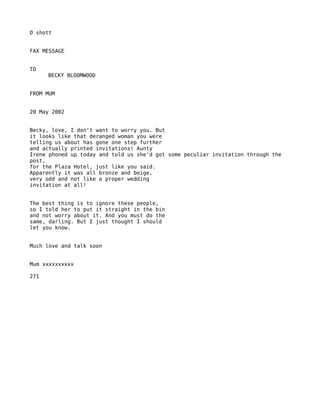O shott


FAX MESSAGE


TO
      BECKY BLOOMWOOD


FROM MUM


20 May 2002


Becky, love, I don't want to worry you. But
it looks like that deranged woman you were
telling us about has gone one step further
and actually printed invitations! Aunty
Irene phoned up today and told us she'd got some peculiar invitation through the
post,
for the Plaza Hotel, just like you said.
Apparently it was all bronze and beige,
very odd and not like a proper wedding
invitation at all!


The best thing is to ignore these people,
so I told her to put it straight in the bin
and not worry about it. And you must do the
same, darling. But I just thought I should
let you know.


Much love and talk soon


Mum xxxxxxxxxx

271
 