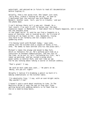 watertight, and advised me in future to read all documentation
before signing it.

Actually, that's not quite true. One lawyer just said,
'Sorry Miss, tl3ere's nothing we can do,' as soon as
I mentioned that the contract was with Robyn de
Bendern. Another said, 'Girl, you're in trouble,' and put
the phone down.

I can't believe there isn't a way out, though. As a
last resort, I've sent it off to Garson Low, the most
expensive lawyer in Manhattan: I read about him in People magazine, and it said he
has the sharpest mind
in the legal world. It said he can find a loophole in a
piece of concrete, and is revered by all. So I'm kind of
pinning all my hopes on him - and, meanwhile, trying
very hard to act normally and not crumple into a
gibbering wreck.

'I'm having lunch with Michael today,' says Luke,
coming into the kitchen with a couple of boxes in his
arms. 'He seems to have settled into his new place well.'

Michael's taken the plunge and moved to New York,
which is fantastic for us. He's working part-time as a
consultant at Brandon Communications, and the rest of
the time, as he put it, he's 'reclaiming his life'. He's
taken up painting, and has joined a group which
power-walks in Central Park, and last time we saw
him he was talking about taking a course in Italian cookery.

'That's great!' I say.

'He said we must come over soon...' He peers at me.
'Becky, are you all right?'

Abruptly I realize I'm drumming a pencil so hard it's
making indentations in the kitchen table.

'I'm absolutely fine,' I say, with an over-bright smile.
'Why wouldn't I be?'

I haven't said a word about anything to Luke. In The
Realistic Bride it says the way to stop your fianc
getting bored with wedding details is to feed tlem to
him on a need-to-know basis.


274
 