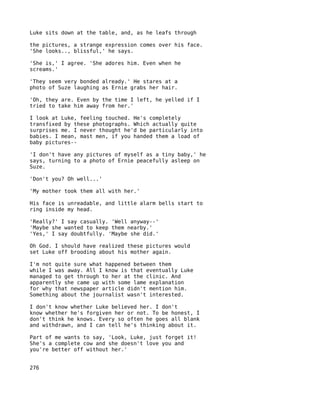 Luke sits down at the table, and, as he leafs through

the pictures, a strange expression comes over his face.
'She looks.., blissful,' he says.

'She is,' I agree. 'She adores him. Even when he
screams.'

'They seem very bonded already.' He stares at a
photo of Suze laughing as Ernie grabs her hair.

'Oh, they are. Even by the time I left, he yelled if I
tried to take him away from her.'

I look at Luke, feeling touched. He's completely
transfixed by these photographs. Which actually quite
surprises me. I never thought he'd be particularly into
babies. I mean, mast men, if you handed them a load of
baby pictures--

'I don't have any pictures of myself as a tiny baby,' he
says, turning to a photo of Ernie peacefully asleep on
Suze.

'Don't you? Oh well...'

'My mother took them all with her.'

His face is unreadable, and little alarm bells start to
ring inside my head.

'Really?' I say casually. 'Well anyway--'
'Maybe she wanted to keep them nearby.'
'Yes,' I say doubtfully. 'Maybe she did.'

Oh God. I should have realized these pictures would
set Luke off brooding about his mother again.

I'm not quite sure what happened between them
while I was away. All I know is that eventually Luke
managed to get through to her at the clinic. And
apparently she came up with some lame explanation
for why that newspaper article didn't mention him.
Something about the journalist wasn't interested.

I don't know whether Luke believed her. I don't
know whether he's forgiven her or not. To be honest, I
don't think he knows. Every so often he goes all blank
and withdrawn, and I can tell he's thinking about it.

Part of me wants to say, 'Look, Luke, just forget it!
She's a complete cow and she doesn't love you and
you're better off without her.'


276
 