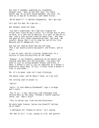 But then I remember something his stepmother
Annabel said - when we had that chat, all those
months ago. As we were saying goodbye, she said, 'As
hard as it may be to believe, Luke needs Elinor.'

'No he doesn't!' I replied indignantly. 'He's got you,

he's got his dad, he's got me...'

But Annabel shook her head.

'You don't understand. He's had this longing for
Elinor ever since he was a child. It's driven him to work
so hard, it's sent him to America; it's part of who he is,
now. Like a vine twisted round an apple tree.' And then
she gave me this rather penetrating look, and said, 'Be
careful, Becky. Don't try to chop her out of his life.
Because you'll damage him, too.'

How did she read my mind? How did she know
that I was exactly picturing myself, and Elinor, and an
axe...

I look at Luke, and he's staring, mesmerized, at a
picture of Suze kissing Ernie on the tummy.

'Anyway!' I say brightly, gathering up the photos and
shoving them back into the envelopes. 'You know, the
bond is just as strong between Tarquin and Ernie. I
mean, a father's love is just as important as a mother's.
Especially these days. In fact, I often think a mother's
love is overrated...'

Oh, it's no good. Luke isn't even listening.

The phone rings, and he doesn't move, so I go into

the sitting room to answer it.

'Hello?'

'Hello. Is that Rebecca Bloomwood?' says a strange
man's voice.

'Yes it is,' I say, noticing a new catalogue from
Pottery Barn on the table. Perhaps I should register
there, too. 'Who's this?'

'This is Garson Low, from Low and Associates.'

My whole body freezes. Garson Low himself? Calling
me at home?

'I apologize for ringing so early,' he's saying.

'No! Not at all!' I say, coming to life, and quickly
 