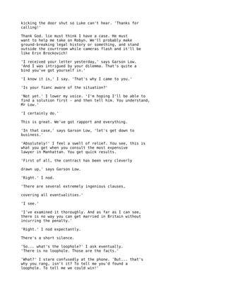 kicking the door shut so Luke can't hear. 'Thanks for
calling!'

Thank God. lie must think I have a case. He must
want to help me take on Robyn. We'll probably make
ground-breaking legal history or something, and stand
outside the courtroom while cameras flash and it'll be
like Erin Brockovich!

'I received your letter yesterday,' says Garson Low.
'And I was intrigued by your dilemma. That's quite a
bind you've got yourself in.'

'I know it is,' I say. 'That's why I came to you.'

'Is your fianc aware of the situation?'

'Not yet.' I lower my voice. 'I'm hoping I'll be able to
find a solution first - and then tell him. You understand,
Mr Low.'

'I certainly do.'

This is great. We've got rapport and everything.

'In that case,' says Garson Low, 'let's get down to
business.'

'Absolutely!' I feel a swell of relief. You see, this is
what you get when you consult the most expensive
lawyer in Manhattan. You get quick results.

'First of all, the contract has been very cleverly

drawn up,' says Garson Low.

'Right.' I nod.

'There are several extremely ingenious clauses,

covering all eventualities.'

'I see.'

'I've examined it thoroughly. And as far as I can see,
there is no way you can get married in Britain without
incurring the penalty.'

'Right.' I nod expectantly.

There's a short silence.

'So... what's the loophole?' I ask eventually.
'There is no loophole. Those are the facts.'

'What?' I stare confusedly at the phone. 'But... that's
why you rang, isn't it? To tell me you'd found a
loophole. To tell me we could win!'
 