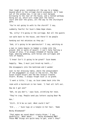 then rough grass, extending all the way to a hedge,
beyond which is the village church graveyard. As I look
out of the window now, I can see a vast marquee
billowing to the rear of the house, and a tented walkway
being put up, which will snake past the tennis
court and over the grass, all the way to the churchyard
gate.

'You're not going to walk to the church?' I say,

suddenly fearful for Suze's Emma Hope shoes.

'No, silly! I'm going in the carriage. But all the guests

can walk back to the house, and there'll be people

handing out hot whiskies as they go.'

'God, it's going to be spectacular!' I say, watching as

a man in jeans begins to hammer a stake into the
ground. And in spite of myself, I can't help feeling a
twinge of envy. I've always dreamed of having some
huge, amazing wedding, with horses and carriages and
lots of hoopla.

'I know! Isn't it going to be great?' Suze beams

happily. 'Now, I must just brush my teeth...'

She disappears into the bathroom and I wander

over to her dressing table, where the announcement
of the engagement is stuck in the mirror. The Hon
Susan Cleath-Stuart and The Hon Tarquin Cleatho
Stuart. Blimey. I always forget Suze is so grand.

'I want a title,' I say, as Suze comes back into the

room with a hairbrush in her hand. 'I feel all left out.

How do I get one?'

'Ooh, no you don't,' says Suze, wrinkling her nose.

'They're crap. People send you letters saying Dear Ms

Hon.'

'Still. It'd be so cool. What could I be?'

'Erm , . .' Suze tugs at a tangle in her hair. 'Dame

Becky Bloomwood?'

'That makes me sound about ninety-three,' I say
doubtfully. 'What about . . . Becky Bloomwood MBE?
Those MBE things are quite easy to get, aren't they?'
 