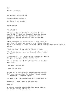 our

British wedding.'


the w,-hole- p o.,in.t.-My

ne up, and everything. It

ill liave to pay Wedding


hhere must be


'Im afraid--'

'There must be some brilliant solution!' I push
back my hair, trying not to panic. 'Come on! You're
supposed to be the cleverest person in America or
something! You must be able to think of some way
out!'

'Miss Bloomwood, let me assure you. I have looked at
this from all angles and there is no brilliant solution.
There is no way out.' Garson Low sighs. 'May I give you three small pieces of
advice?'

'What are they?' I say, with a flicker of hope.

'The first is, never sign any document before reading
it first.'

'I know that!' I cry, before I can stop myself. 'What's
the good of everyone telling me that now?'

'The second is - and I strongly recommend this - tell
your fiance.'

'And what's the third?'

'Hope for the best.'


Is that all a million-dollar lawyer can come up with?
Tell your fianc and hope for thebest? Bloody stupid
... expensive.., complete rip-off...

OK, keep calm. I'm cleverer than him. I can think of

something. I know I can. I just know l--

Hang on.

I saunter casually into the kitchen, where Luke is
staring broodingly into space.
 