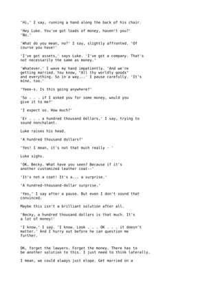 'Hi,' I say, running a hand along the back of his chair.

'Hey Luke. You've got loads of money, haven't you?'
'No.'

'What do you mean, no?' I say, slightly affronted. 'Of
course you have!'

'I've got assets,' says Luke. 'I've got a company. That's
not necessarily the same as money.'

'Whatever.' I wave my hand impatiently. 'And we're
getting married. You know, "All thy worldly goods"
and everything. So in a way...' I pause carefully. 'It's
mine, too.'

'Yeee-s. Is this going anywhere?'

'So . . . if I asked you for some money, would you
give it to me?'

'I expect so. How much?'

'Er . . . a hundred thousand dollars,' I say, trying to
sound nonchalant.

Luke raises his head.

'A hundred thousand dollars?'

'Yes! I mean, it's not that much really - '

Luke sighs.

'OK, Becky. What have you seen? Because if it's
another customized leather coat--'

'It's not a coat! It's a... a surprise.'

'A hundred-thousand-dollar surprise.'

'Yes,' I say after a pause. But even I don't sound that
convinced.

Maybe this isn't a brilliant solution after all.

'Becky, a hundred thousand dollars is that much. It's
a lot of money!'

'I know,' I say. 'I know. Look . . . OK . . . it doesn't
matter.' And I hurry out before he can question me
further.


OK, forget the lawyers. Forget the money. There has to
be another solution to this. I just need to think laterally.

I mean, we could always just elope. Get married on a
 