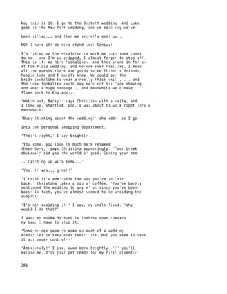 No, this is it. I go to the Oxshott wedding. And Luke
goes to the New York wedding. And we each say we've

been jilted.., and then we secretly meet up...

NO! I have it! We hire stand-ins! Genius!

I'm riding up the escalator to work as this idea comes
to me - and I'm so gripped, I almost forget to step off.
This is it. We hire lookalikes, and they stand in for us
at the Plaza wedding, and no-one ever realizes. I mean,
all the guests there are going to be Elinor's friends.
People Luke and I barely know. We could get the
bride lookalike to wear a really thick veil . . . and
the Luke lookalike could say he'd cut his face shaving,
and wear a huge bandage.., and meanwhile we'd have
flown back to England...

'Watch out, Becky!' says Christina with a smile, and
I look up, startled. God, I was about to walk right into a
mannequin.

'Busy thinking about the wedding?' she adds, as I go

into the personal shopping department.

'That's right,' I say brightly.

'You know, you look so much more relaxed
these days,' says Christina approvingly. 'Your break
obviously did you the world of good. Seeing your mom

.. catching up with home...'

'Yes, it was.., great!'

'I think it's admirable the way you're so laid
back.' Christina takes a sip of coffee. 'You've barely
mentioned the wedding to any of us since you've been
back! In fact, you've almost seemed to be avoiding the
subject!'

'I'm not avoiding it!' I say, my smile fixed. 'Why
would I do that?'

I want my vodka My hand is indhing down towards
my bag. I have to stop it.

'Some brides seem to make so much of a wedding.
Almost let it take over their life. But you seem to have
it all under control--'

'Absolutely!' I say, even more brightly. 'If you'll
excuse me, I'll just get ready for my first client--'


281
 