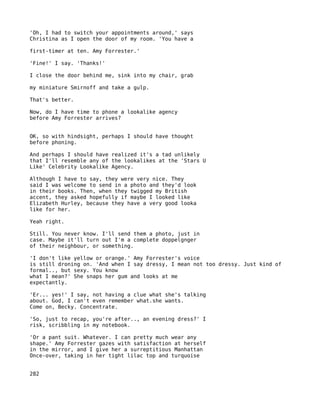 'Oh, I had to switch your appointments around,' says
Christina as I open the door of my room. 'You have a

first-timer at ten. Amy Forrester.'

'Fine!' I say. 'Thanks!'

I close the door behind me, sink into my chair, grab

my miniature Smirnoff and take a gulp.

That's better.

Now, do I have time to phone a lookalike agency
before Amy Forrester arrives?


OK, so with hindsight, perhaps I should have thought
before phoning.

And perhaps I should have realized it's a tad unlikely
that I'll resemble any of the lookalikes at the 'Stars U
Like' Celebrity Lookalike Agency.

Although I have to say, they were very nice. They
said I was welcome to send in a photo and they'd look
in their books. Then, when they twigged my British
accent, they asked hopefully if maybe I looked like
Elizabeth Hurley, because they have a very good looka
like for her.

Yeah right.

Still. You never know. I'll send them a photo, just in
case. Maybe it'll turn out I'm a complete doppelgnger
of their neighbour, or something.

'I don't like yellow or orange.' Amy Forrester's voice
is still droning on. 'And when I say dressy, I mean not too dressy. Just kind of
formal.., but sexy. You know
what I mean?' She snaps her gum and looks at me
expectantly.

'Er... yes!' I say, not having a clue what she's talking
about. God, I can't even remember what.she wants.
Come on, Becky. Concentrate.

'So, just to recap, you're after.., an evening dress?' I
risk, scribbling in my notebook.

'Or a pant suit. Whatever. I can pretty much wear any
shape.' Amy Forrester gazes with satisfaction at herself
in the mirror, and I give her a surreptitious Manhattan
Once-over, taking in her tight lilac top and turquoise


282
 