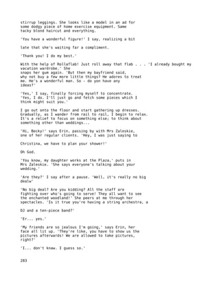stirrup leggings. She looks like a model in an ad for
some dodgy piece of home exercise equipment. Same
tacky blond haircut and everything.

'You have a wonderful figure!' I say, realizing a bit

late that she's waiting far a compliment.

'Thank you! I do my best.'

With the help of Rollaflab! Just roll away that flab . . . 'I already bought my
vacation wardrobe.' She
snaps her gum again. 'But then my bayfriend said,
why not buy a few more little things? He adores to treat
me. He's a wonderful man. So - do yon have any
ideas?'

'Yes,' I say, finally forcing myself to concentrate.
'Yes, I do. I'll just go and fetch some pieces which I
think might suit you.'

I go out onto the floor and start gathering up dresses.
Gradually, as I wander from rail to rail, I begin to relax.
It's a relief to focus on something else; to think about
something other than weddings...

'Hi, Becky!' says Erin, passing by with Mrs Zaleskie,
one of her regular clients. 'Hey, I was just saying to

Christina, we have to plan your shower!'

Oh God.

'You know, my daughter works at the Plaza,' puts in
Mrs Zaleskie. 'She says everyone's talking about your
wedding.'

'Are they?' I say after a pause. 'Well, it's really no big
dealw'

'No big deal? Are you kidding? All the staff are
fighting over who's going to serve! They all want to see
the enchanted woodland!' She peers at me through her
spectacles. 'Is it true you're having a string archestra, a

DJ and a ten-piece band?'

'Er... yes.'

'My friends are so jealous I'm going,' says Erin, her
face all lit up. 'They're like, you have to show us the
pictures afterwards! We are allowed to take pictures,
right?'

'I... don't knaw. I guess so.'


283
 