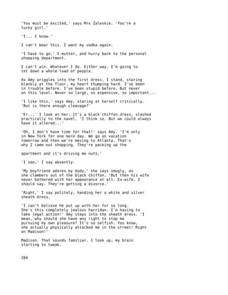 'You must be excited,' says Mrs Zaleskie. 'You're a
lucky girl.'

'I... I know.'

I can't bear this. I want my vodka again.

'I have to go,' I mutter, and hurry back to the personal
shopping department.

I can't win. Whatever I do. Either way, I'm going to
let down a whole load of people.

As Amy wriggles into the first dress, I stand, staring
blankly at the floor, my heart thumping hard. I've been
in trouble before. I've been stupid before. But never
on this level. Never so large, so expensive, so important...

'I like this,' says Amy, staring at herself critically.
'But is there enough cleavage?'

'Er...' I look at her. It's a black chiffon dress, slashed
practically to the navel. 'I think so. But we could always
have it altered...'

'Oh, I don't have time for that!' says Amy. 'I'm only
in New York for one more day. We go on vacation
tomorrow and then we're moving to Atlanta. That's
why I came out shopping. They're packing up the

apartment and it's driving me nuts.'

'I see,' I say absently.

'My boyfriend adores my body,' she says smugly, as
she clambers out of the black chiffon. 'But then his wife
never bothered with her appearance at all. Ex-wife, I
should say. They're getting a divorce.'

'Right,' I say politely, handing her a white and silver
sheath dress.

'I can't believe he put up with her for so long.
She's this completely jealous harridan. I'm having to
take legal action!' Amy steps into the sheath dress. 'I
mean, why should she have any right to stop me
pursuing my own pleasure? It's so selfish. You know,
she actually physically attacked me in the street! Right
on Madison!'

Madison. That sounds familiar. I look up, my brain
starting to tweak.


284
 