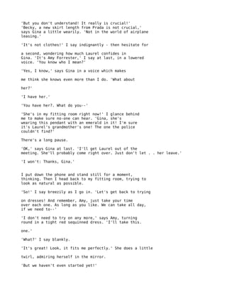 'But you don't understand! It really is crucial!'
'Becky, a new skirt length from Prada is not crucial,'
says Gina a little wearily. 'Not in the world of airplane
leasing.'

'It's not clothes!' I say indignantly - then hesitate for

a second, wondering how much Laurel confides in
Gina. 'It's Amy Forrester,' I say at last, in a lowered
voice. 'You know who I mean?'

'Yes, I know,' says Gina in a voice which makes

me think she knows even more than I do. 'What about

her?'

'I have her.'

'You have her?. What do you--'

'She's in my fitting room right now!' I glance behind
me to make sure no-one can hear. 'Gina, she's
wearing this pendant with an emerald in it! I'm sure
it's Laurel's grandmother's one! The one the police
couldn't find?'

There's a long pause.

'OK,' says Gina at last. 'I'll get Laurel out of the
meeting. She'll probably come right over. Just don't let . . her leave.'

'I won't: Thanks, Gina.'


I put down the phone and stand still for a moment,
thinking. Then I head back to my fitting room, trying to
look as natural as possible.

'So!' I say breezily as I go in. 'Let's get back to trying

on dresses! And remember, Amy, just take your time
over each one. As long as you like. We can take all day,
if we need to--'

'I don't need to try on any more,' says Amy, turning
round in a tight red sequinned dress. 'I'll take this.

one.'

'What?' I say blankly.

'It's great! Look, it fits me perfectly.' She does a little

twirl, admiring herself in the mirror.

'But we haven't even started yet!'
 