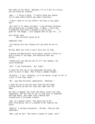She looks at her watch. 'Besides, I'm in a bit of a hurry.
Can you unzip me, please?'

'Amy...' I force a smile. 'I really think you should
try on some others before you make a decision.'

'I don't need to try any others! You have a very good
eye.'

'No I don't! It looks terrible!' I say without thinking,
and she gives me a strange look. 'I mean.., there was
a wonderful pink dress I wanted to see on you . . .' I
grab for the hanger. 'Just imagine that on you! Or... or

this halter neck
      ' Amy Forrester gives me an

impatient look.

'I'm taking this one. Please will you help me out of
it?'

Oh God. What can I do? I can't force her to stay.

I glance surreptitiously at my watch. Laurel's office is
only a block or two away. She should be here any
minute.

'Please will you help me out of it?' she repeats, her
voice hardening.

'Yes!' I say flusteredly. 'All right!'

I reach for the zip of the sequinned red dress and
start to pull it down. Then I have a sudden thought.

'Actually,' I say. 'Actually, it'll be easier to get it off if
I pull it over your head--'

'OK,' says Amy Forrester impatiently. 'Whatever.'

I undo the zip a tiny bit more then tug the tight
fitting dress up over her hips and right over her
head.

Ha! She's trapped! The stiff red fabric covers her face
completely, but the rest of her is clad only in underwear
and high heels. She looks like a Barbie doll
crossed with a Christmas cracker.

'Hey. It's gotten stuck.' She waves one of her
arms fruitlessly, but it's pinned to her head by the
dress.

'Really?' I exclaim innocently. 'Oh dear. They do that
sometimes.'

'Well, get me out!' She takes a couple of steps, and I
 