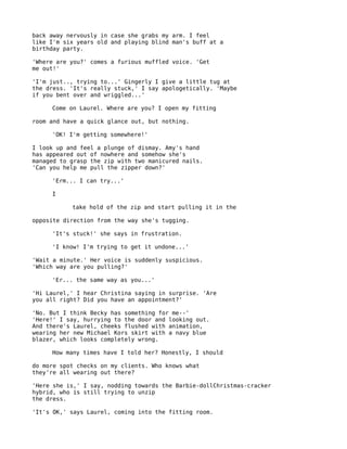 back away nervously in case she grabs my arm. I feel
like I'm six years old and playing blind man's buff at a
birthday party.

'Where are you?' comes a furious muffled voice. 'Get
me out!'

'I'm just.., trying to...' Gingerly I give a little tug at
the dress. 'It's really stuck,' I say apologetically. 'Maybe
if you bent over and wriggled...'

     Come on Laurel. Where are you? I open my fitting

room and have a quick glance out, but nothing.

     'OK! I'm getting somewhere!'

I look up and feel a plunge of dismay. Amy's hand
has appeared out of nowhere and somehow she's
managed to grasp the zip with two manicured nails.
'Can you help me pull the zipper down?'

     'Erm... I can try...'

     I

           take hold of the zip and start pulling it in the

opposite direction from the way she's tugging.

     'It's stuck!' she says in frustration.

     'I know! I'm trying to get it undone...'

'Wait a minute.' Her voice is suddenly suspicious.
'Which way are you pulling?'

     'Er... the same way as you...'

'Hi Laurel,' I hear Christina saying in surprise. 'Are
you all right? Did you have an appointment?'

'No. But I think Becky has something for me--'
'Here!' I say, hurrying to the door and looking out.
And there's Laurel, cheeks flushed with animation,
wearing her new Michael Kors skirt with a navy blue
blazer, which looks completely wrong.

     How many times have I told her? Honestly, I should

do more spot checks on my clients. Who knows what
they're all wearing out there?

'Here she is,' I say, nodding towards the Barbie-dollChristmas-cracker
hybrid, who is still trying to unzip
the dress.

'It's OK,' says Laurel, coming into the fitting room.
 