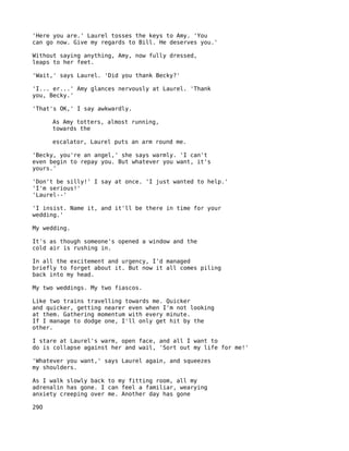 'Here you are.' Laurel tosses the keys to Amy. 'You
can go now. Give my regards to Bill. He deserves you.'

Without saying anything, Amy, now fully dressed,
leaps to her feet.

'Wait,' says Laurel. 'Did you thank Becky?'

'I... er...' Amy glances nervously at Laurel. 'Thank
you, Becky.'

'That's OK,' I say awkwardly.

      As Amy totters, almost running,
      towards the

      escalator, Laurel puts an arm round me.

'Becky, you're an angel,' she says warmly. 'I can't
even begin to repay you. But whatever you want, it's
yours.'

'Don't be silly!' I say at once. 'I just wanted to help.'
'I'm serious!'
'Laurel--'

'I insist. Name it, and it'll be there in time for your
wedding.'

My wedding.

It's as though someone's opened a window and the
cold air is rushing in.

In all the excitement and urgency, I'd managed
briefly to forget about it. But now it all comes piling
back into my head.

My two weddings. My two fiascos.

Like two trains travelling towards me. Quicker
and quicker, getting nearer even when I'm not looking
at them. Gathering momentum with every minute.
If I manage to dodge one, I'll only get hit by the
other.

I stare at Laurel's warm, open face, and all I want to
do is collapse against her and wail, 'Sort out my life for me!'

'Whatever you want,' says Laurel again, and squeezes
my shoulders.

As I walk slowly back to my fitting room, all my
adrenalin has gone. I can feel a familiar, wearying
anxiety creeping over me. Another day has gone

29O
 