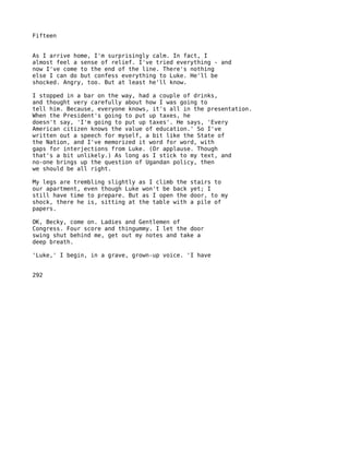 Fifteen


As I arrive home, I'm surprisingly calm. In fact, I
almost feel a sense of relief. I've tried everything - and
now I've come to the end of the line. There's nothing
else I can do but confess everything to Luke. He'll be
shocked. Angry, too. But at least he'll know.

I stopped in a bar on the way, had a couple of drinks,
and thought very carefully about how I was going to
tell him. Because, everyone knows, it's all in the presentation.
When the President's going to put up taxes, he
doesn't say, 'I'm going to put up taxes'. He says, 'Every
American citizen knows the value of education.' So I've
written out a speech for myself, a bit like the State of
the Nation, and I've memorized it word for word, with
gaps for interjections from Luke. (Or applause. Though
that's a bit unlikely.) As long as I stick to my text, and
no-one brings up the question of Ugandan policy, then
we should be all right.

My legs are trembling slightly as I climb the   stairs to
our apartment, even though Luke won't be back   yet; I
still have time to prepare. But as I open the   door, to my
shock, there he is, sitting at the table with   a pile of
papers.

OK, Becky, come on. Ladies and Gentlemen of
Congress. Four score and thingummy. I let the door
swing shut behind me, get out my notes and take a
deep breath.

'Luke,' I begin, in a grave, grown-up voice. 'I have


292
 